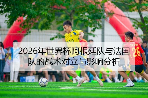 2026年世界杯阿根廷队与法国队的战术对立与影响分析