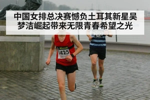 中国女排总决赛憾负土耳其新星吴梦洁崛起带来无限青春希望之光